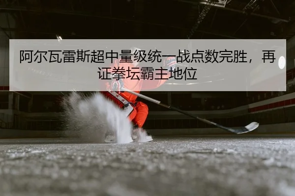 阿尔瓦雷斯超中量级统一战点数完胜，再证拳坛霸主地位