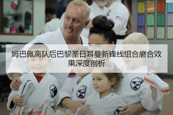 姆巴佩离队后巴黎圣日耳曼新锋线组合磨合效果深度剖析
